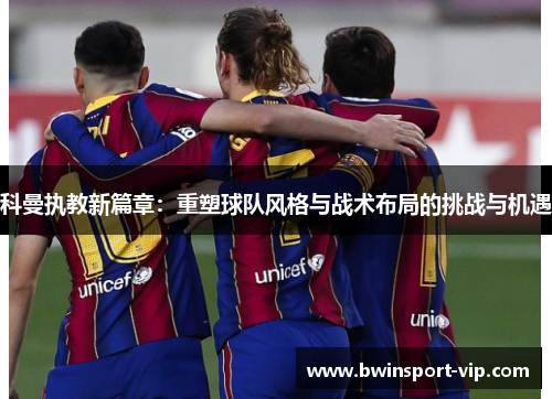 科曼执教新篇章：重塑球队风格与战术布局的挑战与机遇