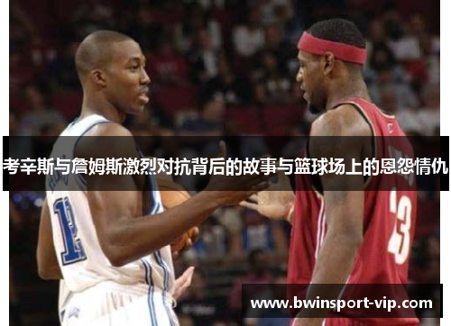考辛斯与詹姆斯激烈对抗背后的故事与篮球场上的恩怨情仇