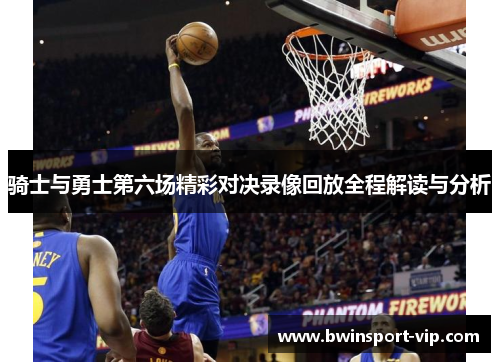 骑士与勇士第六场精彩对决录像回放全程解读与分析