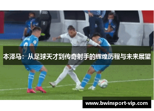 本泽马：从足球天才到传奇射手的辉煌历程与未来展望